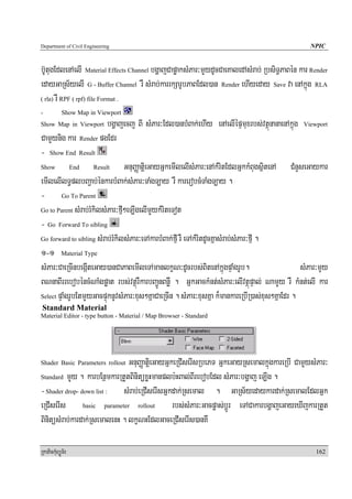 Department of Civil Engineering                                                                    NPIC


b‘UtugEdlenAelI Material Effects Channel bgðajCapøaksMPar³mYYydUcCaeKaledAsMrab; RbsiT§PaBén kar Render
edayGaRs½yelI G - Buffer Channel rW sMrab;karrkSarUbPaBEdl)an Render ehIyeday Save va enAkñúg RLA
( rla) rW RPF ( rpf) file Format .

-           Show Map in Viewport
Show Map in Viewport      bgðajecj BI sMPar³Edl)anbMBak;ehIy enAelIépÞmuxrbs;vtßúnanaenAkñúg Viewport
CamYYynig kar Render pgEdr
- Show End Result
Show        End       Result     GnuBaØatiþeGayGñkemIlelIsMPar³enAkMritEdlGñkkMBugsißtenA CMnYseGaykar
emIlelIlT§plbBa¢ab;énkarbMBak;sMPar³TaMgT,ay rW karerobcMTaMgT,ay .
- Go To Parent
Go to Parent sMrab;rMkilsMPar³fμI²eT,IgelImYykMriteTot

- Go Forward To sibling
Go forward to sibling sMrab;rMkilsMPar³eTAkarbMBak;fIμ rW eTAkMritdUcKñasMrab;sMPar³fIμ .

1-1 Material Type
sMPar³CaeRcInbegáIteGay)anCaPaBemIleTAmanlkçN³dUcrbs;BitenAkñúgpÞaMgrUb.                         sMPar³mYy
BNnaBIrrebobéncMNaMgpøat rbs;vtßúrWkarbBa¢ÚnBnøW . GñkGackMnt;sMPar³elIvtßúpÞal; NamYYy rW kMnt;elI kar
Select pÞaMgrUbEtmYYyGacpÞúknUvsMPar³xus²KñaCaeRcIn . sMPar³xusKña k¾mankareRbIR)as;xus²KñaEdr .
Standard Material
Material Editor - type button - Material / Map Browser - Standard




Shader Basic Parameters rolloutGnuBaØatiþeGayGñkeRCIserIsRbePT GñkeGayRsemalkñúgkareRbI CamYYysMPar³
Standard mYYy . karbEnßmkarRtYtBinitüxøHmanplb:HBal;BIrebobEdl sMPar³bgðaj eT,Ig .

- Shader drop- down list : sMrab;eRCIserIsGñkdak;Rsemal . GaRs½yedaykardak;RsemalEdlGñk
eRCIserIs basic parameter rollout rbs;sMPar³Gacpøas;bþÚr eTACakarbgðajeGayeXIjkarRtYt
BinitüsMrab;kardak;RsemalenH . lkçNHEdlGaceRCIserIs)anKW

RkaPickMuBüÚT½r                                                                                      162
 