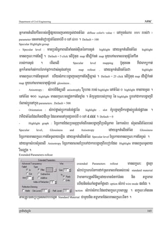 Department of Civil Engineering                                                                          NPIC


GñkGactMelIgkMritrbs;BnøWpSayecjeGayxçs;CagtMél diffuse color's value ¬ enAkñúgcMNar            HSV   rbs;va ¦
parameter enHGactMerobCYrtMélcab;BI 0 eTA 400 . Default = 100
Specular Highlight group
- Specular level :     manRbsiT§PaBelIGaMgtg;sIueténkarsÞt; highlight edayGñktMelIgtMél highlight
manlkçN³kan;EtPøW . Default = 5 click elIb‘Utug map edIm,IkMnt; map mYyeTAsmasFatupSMénkMrit
rbs;karsÞg; . emIlelI                        Specular        level    mapping       b‘UtugenH KWCaBakükat;
Gñkk¾GackMnt;karbMBak;nUvkarvas;sÞg;enAkñúg map rollout . edayGñktMelIgtMélva                          highlight

manlkçN³kan;EttUceTA ehIysMPar³bgðajecjkan;EtPøWc,as; . Default = 25 click elIb‘Utug map edIm,IkMnt;
map mYYyeTAsmasFatupSMrbs; glossiness .

-        Anisotropy :   sMrab;BinitüelI anisotrophy rWrUbrag rbs; highlight enAtMél 0 highlight manragmUl .
enAtMél 100 highlight manlkçN³ceg¥otkan;EtxøaMg . G½kSmYYyrbs;RkahV én highlight bþÚreTACakarbgðajBI
bMlas;bþÚrenAkñúg parameters . Default = 500
-        Orientation : sMrab;pøas;bþÚrkartMrg;pøÚvén     highlight . slot KMrUbgðajBIkarpøas;bþÚrtMrg;pøvenH .

vaKWCatMélEdlKitCadWeRK EdlGacenAkñúgCYrcab;BI 0 eTA 9>999 . Default = 0
-        Highlight graph : ExSekagEdlRbsBVKñaTaMgBIrenHbgðajBIRbsiT§PaB énkarsMrb sMrYlelItMélrbs;

Specular        level,    Glossiness       and       Anisotropy            edayGñktMelIgtMél Glossiness
ExSekagmanlkøN³kan;EtTUlayeT,Ig edayGñktMelIgtMél Specular level ExSekagmanlkøN³kan;Etxçs; .
edayGñksMrbsMrYlelI Anisotropy ExSekagBNsERbeTACakarbgðajBIrebobEdl Highlight manlkøNTUlay
rWceg¥ot .
Extended Parameters rollout

                                                extended     Parameters     rollout   manlkøN³ dUcKña
                                              sMrab;RbePTénkardak;RsemalTaMgGs;rbs; standard material
                                              vamankarRtYtBinitüedaymanTMnak;TMng nig tmøaPaB
                                              ehIynigcMNaMgpøatk¾dUcCa option sMrab; wire mode pgEdr .
Topic enHpÞúknUvtaragén        index of refraction sMrab;sMPar³EdlCalkøN³rUbsaRsþ . lkøN³TaMgenH

GacRtUv)aneRbIR)as;sMrab;begáIt Standard Material CamYynig tmøaPaBEdlmanlkøN³Bit² .

RkaPickMuBüÚT½r                                                                                            165
 
