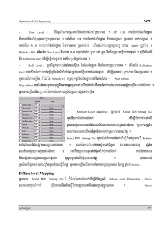 Department of Civil Engineering                                                                    NPIC


-            Dim   Level   :     KWcMnYnénPaBRsGab;Edldak;sMrab;Rsemal . enA 0>0 karbMBak;cMNaMgpøak
KWmanggwtTaMgRsugenAkñúgRsemal . enAtMél 0>5 karbMBak;cMnaMgpøat KWmanlkøN³ RsGab; Bak;kNþal .
enAtMél 1> 0 karbMBak;cMnaMgpøat minmanPaB RsGab;eT ehIysMPar³bgðajecj eday Apply RtUvbiT .
Default = 0.0 tMélén Dim Level ticCag 1>0 bnÞab;cMnaMg pøat enA kñúg TItaMgRtUv)anPøWedaypÞal; . eRbItMélTI

BIr Reflection level edIm,IeFIVkarTUTat; eTAnigRbsiT§PaBenH .
- Refl. Level : RbsiT§PaBrbs;GaMgtg;sIuet éncMNaMgpøat minEmnCaRsemaleT . tMélén Reflection
level mankMriténkardak;BnøWeRcInénTItaMgEdlRtUv)anbMPøWedaycMNaMgpøat edIm,ITUTat;Ca mYyPaB EdlRsGab; .

kñúgkrNIPaKeRcIn tMélén Default 3.0 rkSaTuknUvcMNaMgpøatenATItaMgEdl - Map rollout
Map rollout rbs;sMPar³mYYyGnuBaØtieGayGñkcUleTA ehIykMnt;elIkarbMBak;eTAsmasFatupSMCaeRcIn rbs;sMPar³ .

GñkGaceRCIserIsRbePTénkarbMBak;ecjBIlkøN³epSg²CaeRcIn


                                     - Ambient Color Mapping : GñkGac Select yk bitmap file
                                     mYYyrWykTMrg;karbMBak;                           edIm,IbMBak;vaeTAelI
                                     rUbPaBmYYyeGayeTACaBNEdlsayPaBecjrbs;sMPar³ .rUbPaBRtUv)
                                     anlabBNenAelIkarEpñkénkardak;Rsemalrbs;vtßú .
- Diffuse Color Mapping : GñkGac Select yk bitmap file mYyTMrg;énkarbMBak;edIm,IkMnt;Rkla rW Texture
eTAelIBNEdlpSayecjrbs;sMPar³ . BNénkarbMBak;enaHsßitenACMnYs eGaysmasFatu pSMén
BNEdlpSayecjrbs;sMPar³ . enHKWCaRbePTTUeTAbMputsMrab;karbMBak;                              karbMBak;BN
EdlpSayecjmanlkøN³dUcCa KYrrUbmYYenAelIépÞmuxrbs;vtßú                     .                     ]TahrN¾
RbsinebIGñkcg;)anCBa¢aMgmYyEdleFIVBIdæ GñkGaceRCIserIskarbMBak;CamYYyrUbPaB éndæ dUcCa bricks .
Diffuse level Mapping
GñkGac Select yk bitmap file rW k¾TMrgénkarbMBak;edIm,IBinitüelI difusse level        Parameters . Pixels

BNsenAkñúgbMBak;  eFIVeGaykMriténBnøWédlpSayeTAminGacpøas;bþÚr)aneT         .                       Pixels




RkaPickMuBüÚT½r                                                                                      167
 