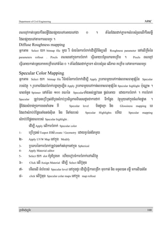 Department of Civil Engineering                                                                    NPIC


BNexμAkat;bnßykMritBnøWEdlpSayeTAeGayeTACa           0      .       tMélEdldak;Pøam²sMrbsMrYlelIkMritBnøW
EdlpSayeTAtamkarsmKYr .
Diffuse Roughness mapping
GñkGac          yk bitmap file mYYy rW TMrgénkarbMBak;edIm,IBinitüelI Roughness parameter enAelIRKwHén
                  Select

parameters rollout . Pixels BNsenAkñúgkarbMBak; eFIVeGaybEnßmPaBKeRKIm .              Pixels BNexμA

eFIVeGaykat;bnßyPaKKeRKImeTAtMMél 0 . tMélEdldak;Pøam² sMrbsMrYl elIPaB KeRKIm eTAtamkarsmKYr
Specular Color Mapping
GñkGac Select yk bitmap file rWTMrg;énkarbMBak;edIm,I Apply rUbPaBmYYyeTAkan;smasFatupSMén Specular
rbs;vtßú . rUbPaBEdlbMBak;bgðajeT,Ig Apply rUbPaBmYYyeTAkan;smasFatupSMén Specular highlight b:ueNÑaH .
eBlcMnYn Spinner enAtMél 100 BNén SpecularTaMgGs;RtUv)an pþl;eGay edaykarbMBak; . karbMBak;
Specular RtUv)aneRbIR)s;dMbUgsMrab;RbsiT§PaBBiessdUcCakardak;         TIkEnøg vtßúmYyenAkñúgcMNaMgpøat .
GIVEdlsMxan;kñúgkarcgcaMenaH KW            Specular level      mindUcKña nig Glossiness mapping eT
EdlvasMrab;bMEpøgGaMgtg;sIuet nig TItaMgrbs; Specular Highlights ehIy Specular mapping
sMrab;bMEpøgBNrbs; Specular highlight .
         edIm,I Apply elIkarbMBak; Specular color
1-       eRbIR)as; Teapot rbs; create / Geometry edayKUr):an;EtmYYy
2- Apply UVW Map enAkñúg Modify
3-       RbePTénkarbMBak;RtUv)ankMnt;TukenAkñúg Spherical
4-          Apply Material editor
5-        yk slot KMrUdMbUgeK ehIyerobcMkarbMBak;eTAelIvtßú
            Select

6- Click elI Assign Material edIm,I Select elIb‘Utug
7- emIlelI TMhMrbs; Specular level enAkñúgCYr edIm,IeFIVkarBRgwk muxkat; nig TTYl)an BnøW mkelI)an;Et
8- click elIb‘Utug Specular colar maps enAkñúg map rollout




RkaPickMuBüÚT½r                                                                                         168
 