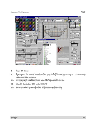 Department of Civil Engineering                                                                NPIC




9- Select yk Bitmap
10- EsVgrkRbPB én Bitmap Edlcg;)anehIy         play   vaedIm,IebIk ¬enAkñúgrUbxageRkam C: /3dmax/ map/
            background / lake- mtimage )
11- karbgðajecjBIrUbPaBEdleyIg)an Select KWvacaMgpøasenAelIb‘Utug Map
12- Click elI Render Last edIm,I render elIrUbPaB
13- vahak;dUcCasMPar³RtUv)anbegáItehIy edIm,ITTYlyknUvBnøWsrbs;vtßú




RkaPickMuBüÚT½r                                                                                  169
 