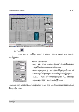 Department of Civil Engineering                                                                     NPIC




            2>4 Torus
                  Create panel    cucelIbU‘tug Geometry    Standard Primitives     Object Type rollout

cucelIb‘Utug Torus
                                      Creation Method Rollout
                                      - Edge   ¬RCug¦³ eyIgKUr Torus cab;BIRCugmYyeTARCugmYyeTot. GñkGac
                                      pøas;bþÚrTItaMgéncMNuckNþaledaykarrMkil Mouse .
                                      - Center ¬cMnuckNþal¦³ KUr Torus edayecjBIcMnuckNþalén Torus eTA

                                      kan;cMnuckNþalénBMnuHkat;rgVg;. enHKWCakaMénrgVg;EdlvN½ÐCuMvij Torus.
                                      - Radious 1 ¬kaMTI1¦³ begáItcMgayBIcMnuckNþalén Torus eTAkan;cMnuc

                                      kNþalénBMnuHkat;rgVg;. enHKWCakaMrgVg;vNÐ½CuMvij Torus.
- Radious 2¬kaMTI2¦³ begáItkaMénBMnuHkat;rgVg;. tMélén Default KW 10 units tMélelxenHtMNageGayral;eBl
EdlGñkbegáIt Torus.



RkaPickMuBüÚT½r                                                                                          17
 