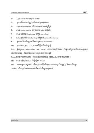 Department of Civil Engineering                                                                NPIC


3- Apply UVW Map enAkñúg Modify
4- RbePTénkarbMBak;RtUv)ankMnt;enAkñúg Spherical
5- Apply Material editor ehIy select yk slot KMrUdMbUg
6- Click Assign material edIm,I)ankar Select elIb‘Utug
7- Click elIb‘Utug Opacity map enAkñúg map rollout
8- Select RbePTén Checker Map enAkñúg Material / Map browser
9- GñkGacemIleXIjRbGb;éndialog Checker Parameter
10- vaytMélbBa¢Úl ¬ U : 4, V: 4) edIm,IkarbMBak;dækar:U
11- pøas;bþÚrBN checker color # 1 and Color # 2 eGayeTACaexμA nig s . BIeRBaHenAkñúgPaBbMBak;PaBRsGab;
eFIVeGaykan;EtPøW ¬tMélkan;Etxçs;¦ TIkEnøgénkarbMBak;RtUv
Render eGaymanPaBRsGab; TIkEnøgEdlkan;Etggwt RtUv Render eGaymanPaBføa .

12- Click elI Render Last edIm,IeFIVkar Render
13- vamanlkçN³tmøaPaB ehIyEpñkrbs;):an;EtmYy manBNexμA EdlRtUvKña nig karemIlkñúg
Checker ehIyEpñkEdlmanBNs emIleTAeXIjPaBRsGab; .




RkaPickMuBüÚT½r                                                                                  171
 