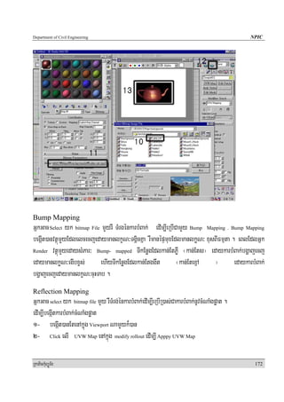 Department of Civil Engineering                                                                NPIC




Bump Mapping
GñkGac Select yk bitmap File mYYyrW TMrgénkarbMBak; edIm,IeRbICamYYy Bump Mapping . Bump Mapping
begáIt)anvtßúmYyEdlelcecjedaymanlkçN³TgÁicKña rWmanépÞmuxEdlmanlkøN³ xusBIFmμta . eBlEdlGñk
Render vtßúmYyedaysMPar³ Bump- mapped TIkEnøgEdlkan;EtPøW ¬kan;Ets¦ edaykarbMBak;bgðajecj

edaymanlkøN³egIbxçs;        ehIyTIkEnøgEdlkan;Etggwt           ¬kan;EtexμμA  ¦       edaykarbMBak;
bgðajecjedaymanlkçN³cuHTab .
Reflection Mapping
GñkGac select yk bitmap file mYy rWTMrg;énkarbMBak;edIm,IeRbIR)as;CakarbMBak;nUvcMNaMgpøat .
edIm,IbegáItkarbMBak;cMNaMgpøat
1- begáIt)anEtenAkñuúg Viewport NamYYyk¾)an
2- Click elI UVW Map enAkñúg modify rollout edIm,I Apppy UVW Map

RkaPickMuBüÚT½r                                                                                 172
 