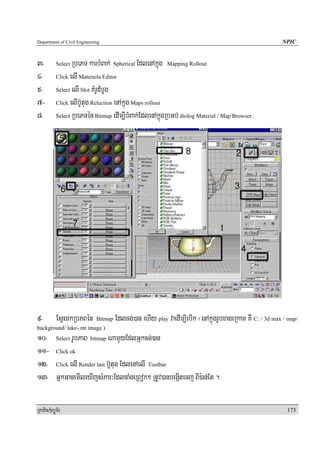 Department of Civil Engineering                                                                          NPIC


3-          Select RbePT karbMBak; Spherical EdlenAkñúg Mapping Rollout
4-          Click elI Materaila Editor

5-          Select elI Slot KMrUdMbUg

7-          Click elIb‘Utug Relection enAkñúg Maps rollout

8-          Select RbePTén Bitmap edIm,IbMBak;EdlenAkñúgRbGb; diolog Material / Map Browser .




9-          EsVgrkRbPBén     Bitmap   Edlcg;)an ehIy play vaedIm,IebIk ¬enAkñúgrUbxageRkam KW C: / 3d max / map/
background/ lake- mt image )
10- Select rUbPaB bitmap NamYyEdlGñkcg;)an
11- Click ok
12- Click elI Render last b‘Utug EdlenAelI Toolbar
13- GñkGacemIleXIjsMPar³EdlcaMgeRBok² RtUv)anbegáItecj BI):an;Et .

RkaPickMuBüÚT½r                                                                                            173
 