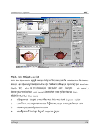 Department of Civil Engineering                                                                    NPIC




Multi/ Sub- Object Material
Multi/ Sub- object material  GnuBaØati eGayGñkkMnt;TukNvsMPar³xus³KñaenAkMrit sub object level én Geometry
rbs;Gñk . GñkbegáItrbs;mYyEdlpSMedaysMPar³eRcIn kMnt;vaeGayeTACavtßúmYy bnÞab;mkeRbIR)as; Mesh Select
Modifier edIm,I      select elIépÞmuxTaMgenaHehIy eRCIserIsyk sMPar³ rgNamYYy¬              sub material )

EdlenAkñúgsMPar³eRcIn TaMgenH (multi- material ) Edl)ankMnt; Tuk enA kñúgépÞmuxEdl)an Select .
edIm,IbegáIt Multi/ Sub- Object material
1-      begáIt RbGb;mYy ¬beNaþay ³ 100 TTwg ³ 100 kMBs;³ 100 kMNat; (Segments ) 2X2X2)
2-      ClickelI Edit Mesh enAkñúgtarag modifier edIm,IkMnt;rag polygon ID rbs;RbGb;Edl)an Select

3-      Select yk polygone enAkñúg Selection rollout

4-      Select EpñkxagelI xiteTAeFVg énRbGb; Polygon enH dUcrUb 4




RkaPickMuBüÚT½r                                                                                      174
 
