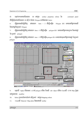Department of Civil Engineering                                                                    NPIC


5- bnÞab;mkeGaytMélelx ID enAkñúg surface properties rollout én                           command panel

edIm,IeFIVeGaytMélelx ID esμI 1 cMeBaH Polygon NaEdl)an Select
6-         eFIVdUcxagelIeT,Igvij edayyk Item = 5 edIm,IbegáIt Polygon ID2 eGayenAEpñkxagelI
xiteTAsþaMénRbGb; Polygon
7-         eFIVdUcxagelIeT,Igvij edayyk Item = 5 edIm,IbegáIt polygon ID3 eGayenAEpñkxageRkam xiteTAsþaM
én RbGb; polygon
8-         eFIVdUcxagelIeT,Igvij edayyk item = 5 edIm,IbegáIt pologon ID 4 eGayfycuHeTAEpñkxagsþaM énRbGb;
polygon




9-      bnÞab;BI Apply tMélelx id eTA polygon ehIy biTelI sub- object ehIy ClickelI      UVW Map     b‘Utug
enAkñúgtarag modifier
10-     Select RbePTénkarbMBak; elIRbGb; enAkñúg Mapping rollout

11-      ClickelI Material / Map editor EdlenAelI toolbar



RkaPickMuBüÚT½r                                                                                      175
 