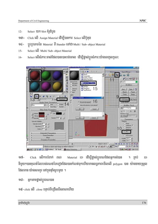 Department of Civil Engineering                                                  NPIC


12-         yk Slot KMrUdMbUg
            Select

13- Click elI Assign Material edIm,I)ankar Select elIb‘Ytug
14- bþÚrRbePTén Material BI Stander eTACa Multi / Sub- object Material
15- Select elI Multi/ Sub- object Material

16- Select elIsMPar³cas;Edl)ane)aHbg;ecal edIm,Ipøas;bþÚrsMPar³y:ageBjlkçN³




17- Click elIkarbMBak; BN Material ID edIm,Ipøas;bþÚrBNEdlGñkcg;)an . RKb; ID
nImYy²)anKuNtMélrbs;BNdéTeTotEdl)ankMNt;TukehIymanlT§PaBemIlelI polygon )an y:aggayRsYl
Edlman y:agsmKYr enAkñúgpÞaMgrUbmYYy .
18- GñkGacpøas;bþÚrBN)an
19- click elI .close bnÞab;BIeRCIserIsBNehIy

RkaPickMuBüÚT½r                                                                    176
 