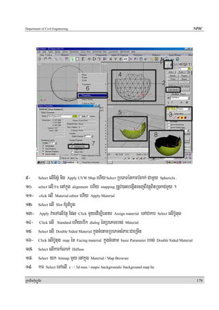 Department of Civil Engineering                                                                    NPIC




9- Select elIEsV‘ nig Apply UVW Map ehIy Select RbePTénkarbMBak; CamYy Sphericla .
10- select elI Fit enAkñúg alignment ehIy mapping RtUv)anbegáItecjBIvtßúBitR)akdmYy .
11- click elI Material editor ehIy Apply Material
12- Select elI Slot KMrUdMbUg
13- Apply vaeTAelIvtßú Edl Click mYyedIm,IeGay Assign material eTACakar Select elIb‘Utug
14- Click elI Standard ehIyebIk dialog énRbePTrbs; Material
15- Select elI Double Sided Material kñúgcMenamRbePTsMPar³CaeRcIn
16- Click elIb‘Utug map én Facing material kñúgcMenam basic Parameter rbs; Double Sided Material
17- Select elIkarkMNak; Diffuse
18- Select yk bitmap mYy enAkñúg Material / Map Browser
19- kar Select eTAelI c : / 3d max / maps/ backgrounds/ background map be
RkaPickMuBüÚT½r                                                                                     179
 