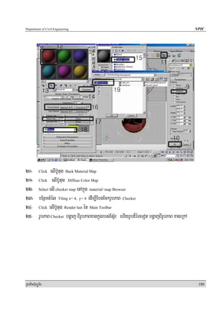 Department of Civil Engineering                                                           NPIC




20- Click elIb‘Utug Back Material Map
21- Click elIb‘Utug Diffuse Color Map
22- Select elI checker map enAkñúg material/ map Browser
23- bEnßmtMél Tiling x= 4, y= 4 edIm,IEbgEckrUbPaB Checker
24- Click elIb‘Utug Render last én Main Toolbar
25- rUbPaB Checker bgðaj BIrUbPaBxagkñúgrbs;Es‘Vr ehIyrUbd¾éTeTot bgðajBIrUbPaB xageRkA




RkaPickMuBüÚT½r                                                                            180
 