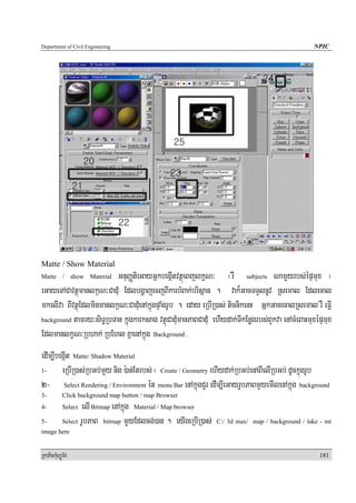Department of Civil Engineering                                                                   NPIC




Matte / Show Material
Matte / show Material    GnuBaØtieGayGñkbegáItvtßúeBjlkçN³ ¬rW subjects NamYYyrbs;épÞmux ¦
eGayeTACavtßúmanlk<N³CadMu EdlbgðajecjBIkarbMBak;brisßan . vak¾GacTTYlnUv Rsemal Edlecal
mkelIva BIvtßúEdlminmanlk<N³CadMuenAkñúgpÞaMgrUb . eday eRbIR)as; ticnikenH GñkGacecalRsemal rW eFIV
background tamry³siT§RbTan kñúgkarksag vtßúCadMumanPaBCadMu ehIydak;TIkEnøgrbs;BYkva enAcMeBaHmuxépÞmux

EdlmanlkçN³Rbhak; RbEhl KñaenAkñúg Background .
edIm,IbegáIt Matte/ Shadow Material
1-      eRbIR)as;RbGb;mYy nig ):an;Etrbs; ¬ Create / Geometry ehIydak;RbGb;enABIelIRbGb; dUckñúgrUb
2- Select Rendering / Environment én menu Bar enAkñúgCYr edIm,IeGayrUbPaBmYyemIlenAkñúg background
3-          Click background map button / map Browser
4-          Select elI Bitmap enAkñúg Material / Map browser
5-          Select rUbPaB bitmap mYYyEdlcg;)an . eyIgeRbIR)as;   C:/ 3d max/ map / background / lake - mt
image here


RkaPickMuBüÚT½r                                                                                     181
 