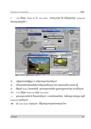 Department of Civil Engineering                                                                     NPIC


6-            elIb‘Utug Render last én
             click                       main toolbar .   vamanRbGb;mYy nig ):an;EtmYyenAkñúg   background

EdlmanrUbPñMenAkñúgTwk .




7- begáItnUveKaledABnøWdUcrUb 7 enAEpñkxageFVg xiteTAelIRbGb;
8- varMkiltamlMdab;lMedayedIm,IeTAkan;EpñkxagelIénRbGb; sMrab; cMnuceKaledAén eKaledA bnøW
9- BinitüelI Shadow éneKaledABnøW RsemalmYYyrbs;)a:n;Et RtUv)anbBa¢ÚneTAkan; Epñk xag elIénRbGb;
10- Click elIb‘Utug Render Last enAkñúg main toolbar
11-    RsemalmYyrbs;):an; Et KWecaleTAelIRbGb; . eTaHCay:agenHk¾eday ):an;Etbgðaj edayXøat ecjBI
background eRBaHEtRbGb;

12- eRbI mette/ shadow CamYyRbGb; edImI,eGayrUbPaBkøayCamanlkçN³Bit²


RkaPickMuBüÚT½r                                                                                       182
 