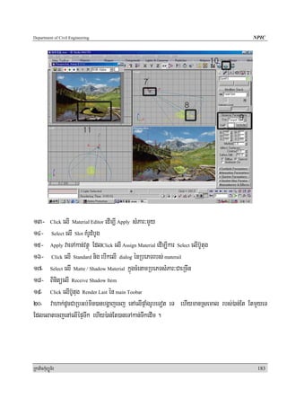 Department of Civil Engineering                                                     NPIC




13- Click elI Material Editor edIm,I Apply sMPar³mYYy
14- Select elI Slot KMrUdMbUg
15- Apply vaeTAkan;vtßú EdlClick elI Assign Material edIm,Ikar Select elIb‘Utug
16- Click elI Standard nig ebIkelI dialog énRbePTrbs; materail
17- Select elI Matte / Shadow Material kñúgcMenamRbePTsMPar³CaeRcIn
18- BinitüelI Receive Shadow Item
19- Click elIb‘Utug Render Last én main Toobar
20- vahak;dUcCaRbGb;min)anbgðajecj enAelIpÞaMgrUbeTot eT ehIymanRsemal rbs;);an;Et EtmYyeT
EdlelatecjenAelIépÞTwk ehIy):an;Et)aneTAkan;TwkedIm .




RkaPickMuBüÚT½r                                                                       183
 