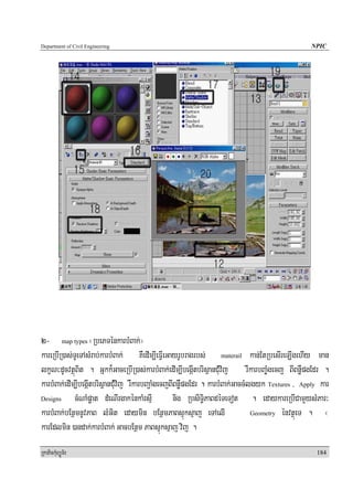 Department of Civil Engineering                                                                  NPIC




2- map types ¬RbePTénkarbMBak;¦
kareRbIR)as;TUeTAsMrab;karbMBak; KWedIm,IeFIVeGayrUbragrbs; materail kan;EtRbesIreT,IgehIy man
lkçN³dUcvtßúBit . Gñkk¾GaceRbIR)as;karbMBak;edIm,IbegáItbrisßanCMuvij rWkarbBa©Mgecj BIBnøWpgEdr .
karbMBak;edIm,IbegáItbrisßanC;Muvij rWkarbBa¢aMgecjBIBnøWpgEdr . karbMBak;GaccMlgyk Textures , Apply kar
Designs      cMNaMpøat dMeNIrgakénkaMrsIμ            nig RbsiT§iPaBdéTeTot . edaykareRbICamYysMPar³
karbMBak;bEnßmnUvPaB lMGit edaymin bEnßmPaBsμúksμaj eTAelI                      Geometry énvtßúeT .    ¬
karEdlmin )andak;karbMBak; GacbEnßm PaBsμúksμaj vij .
RkaPickMuBüÚT½r                                                                                    184
 