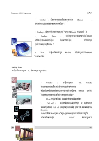 Department of Civil Engineering                                                                              NPIC


                                    -      Checker   sMrab;bBa¢ÚlBNBIrenAkñúgRkal
                                                         :                                        Checker           .

                                    GñkGacCMnYsBN)anedaykarbMBak;vij .

                                    - Gradient : sMrab;begáItCabnÞat;CMral rWCMralrag Radial rbs;BNbI .
                                    - Gradiant Ramp : begáUItnUvRbePTepSg²CaeRcInénCMral
                                    edayeRbIR)as;BN’CaeRcIn          karbMBak;CaeRcIn              ehIybBa¢Úl
                                    KñatamEdlGñkeRCIserIs .

                                    - Swirl          :       begáItCaragTwkKYc ¬Spiraling   )   EdlCaRklarbs;BNBIr
                                    rWkarbMBak;BIr


3D Map Types
karbMBak;manlkçN³         3D   TaMgenHrYmbBa¢Úleday


                                            - Cellular : begáItCaRkla                     rag      Cellular

                                            EdlmanRbeyaCn¾sMrab;eRbICamYyRbsiT§PaBEdl
                                            eyIgemIleXIjCaeRcInRbePTrYmCamYynigkarU:man lkçNH CafμEkv
                                            épÞmuxragdMuRKYsrYmTaMg épÞTwk smuRT pg Edr .
                                            - Dent : begáItCaTisbI Edldl;KñaenAelIépÞmuxEt1
                                            - Fall off : begáIttMélelxsMrab;BIBN s eTABNexμA
                                            EdlGaRs½yelI Fall off manmuxeRcInrbs;épÞ muxFmμta enAelIépÞrbs;
                                            Geometry
                                            karbMBak;Edlmanlk<N³saMBaMJúenHpþl;eGaynUvkarbt;Ebny:agxøaMg
                                            enAeBlEdlbegáIt                      Falloff       énPaBRsGab;

RkaPickMuBüÚT½r                                                                                               186
 