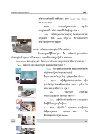 Department of Civil Engineering                                                                       NPIC


                                       ehIycMnYnmYyénRbsiTi§PaBd¾éTeTot dUcCa Fresnel , light , Shadow
                                       nig Distance Blend .
                                       -        Marble      :      cMNgRKab;tUc²rbs;fμm:ab CamYynig
                                       BNc,as;las;BIr ehIyk¾manBNTIbIekIteT,IgPøam²Edr .
                                       - Noise: begáItCaRklamanPaBreBaJréBaJ rWmanlkçN³clacl
                                       enAkμúgTisbI . dUcCa checker enAkñúg 2D vaGaRs½yelIBNBIr
                                       ehIyk¾GaceFIVkarbMBak;)andUcKña

- particle Age : bMElgBN ¬rWkarbMBak;¦ énlMGgmYyedayGaRs½yelICIvitrbs;lMGg .
- Particle M Blur :                       bMElgPaBRsGab;GIVEdlenAmuxeK nig danEdlenAeRkayrbs;lMGg
edayGaRs½yelIGaRtaénkarkMerIkrbs;BYkva (MBlur EdlmanlkøN³xøIsMrab; motion blur )
-        Perlin Marble : KWCakarpøas;bþÚrevn dMenIrkarénkarbMBak; fμm:abCamYynig RklaEd;lmanPaB rjréj: .

- Planet : cMngeRkag nigrUbragénBiPBmYy Edl)aneXIjenAkñúglMhr .
                                                   - Smoke : begáIUt)anCacMerok rbs;)at Edlman Rklarejréj:
                                                   edIm,IcMngRbsiT§iPaBénEpSgenAkñúg)ac;BnøW
                                                   rWlkøN³CaBBkdéTeTot lMhUr RbsiT§PaB én karbMBak; .
                                                   -           Spekle : begáItépÞmuxvagcMNuctUc²sMrab; begáIt

                                                   RklaénépÞmuxEdlGaccMlgyksila Granite ¬Rkanik¦ nig
                                                   sMPar³Edl Rsedog Kña déT eTot .
                                                   - Splat              :       begáItbMENk       énRklaédl
                                                   manlkøN³RsedogKña nig kar)ac rWsacT½k .
                                                   - Stucco : begáItbMENkénRklaEdlman lkøN³Rsedog
                                                   nigsIum:g;EdlebokCBa¢aMgeRKIm² .
                                                   - Water : begáItCaTwk rW rlktamry³ karbegáItcMnYn
                                                   éncMnuckNþalrbs;           Spherical      Wave        nig
                                                   EckcayBYkvatamlkøN³ Random .
RkaPickMuBüÚT½r                                                                                         187
 