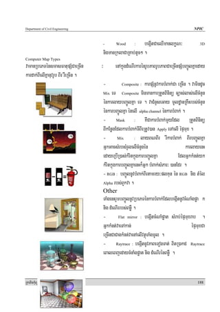 Department of Civil Engineering                                                                    NPIC


                                          -       Wood       :  begáItCaeQImanlkøN³                   3D

                                          nigmanRklaCaRKab;tUc² .
Computer Map Types
vamanRbePTénsmasFatupSMCaeRcIn        ³          enAkñúgdMeNIrkarénrUbPaBrUbPaBCaeRcInpSMbBa¢ÚlKñaeday
kardak;BIelIKñanuvrUb BIr rWeRcIn .
                                          -          Composite :     karpSMnUvkarbMBak;Ca eRcIn . vamindUc
                                          Mix eT       Composite minmankarRtYtBinitü c,as;las;elIcMnYn

                                          énkarlaybBa¢ÚlKña eT . vaCMnYseGay mUldæanRKWHrbs;cMnYn
                                          énkarbBa¢ÚlKña énelI alpha channel énkarbMBak; .
                                          - Mask : KWCakarbMBak;mYyEdl RtYtBinitü
                                          BIkEnøgEdlkarbMBak;TIBIrRtUv)an Apply eTAelI épÞmux .
                                          - Mix : layBNBIr rWkarbMBak; BIrbBa¢ÚlKña
                                          GñkGacsMrbsMrYlelIcMnYnén                            karlayenH
                                          edayeRbIR)as;kMritkñúgkarbBa¢ÚlKña              EdlGñkkMnt;yk
                                          kMritkñúgkarbBa¢ÚlKñaenHk¾Gñk bMBak;sMPar³ )anEdr .
                                          - RGB : bBa¢ÚlnUvbMBak;BIrtamry³plKun én RGB nig tMél
                                          Alpha rbs;BYkva .

                                          Other
                                          TaMgenHrYmbBa¢ÚlnUvRbePTénkarbMBak;EdlbegáItnUvcMNaMgpøa k
                                          nig dMeNIrrbs;BnøW .
                                          -         Flat mirror : begáItcMNaMpøat sMrab;épÞmuxrab    .
                                          GñkkMnt;vaeTAkan;                                    épÞmuxCa
                                          eRcInCaCagkMnt;vaenAelIvtßúTaMgmUl .
                                          - Raytrace : begáItnUvPaBeTogTat; BitR)akd Raytrace
                                          eBaleBjedaycMnaMgpøat nig dMeNIrénBnøW .


RkaPickMuBüÚT½r                                                                                      188
 