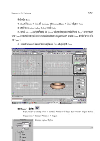 Department of Civil Engineering                                                                           NPIC


       edIm,IbegáIt Torus
       1> Click elI Create Click elI Geometry kñúg Command Panel Click elIb‘Utug Torus
       2> enaelIpÞaMg Creation Method Rollout cucelI Center
       3> enAelI Viewport NamYyk¾eday cuc Mouse elIenaHehIyGUsecjedIm,IkMNt; Torus. tamkarTaj
enaH Torus k¾bgðajeLIgCamYynwg cMnuckNþalEdlsßitenAcMnucsñÚlrbs;va. RBElg Mouse vijedIm,IerobcMkaMén
kg; Torus .
       4> rMkileTAkarkMNt;kaMénBMnuHkat;TTwg rgVg;ehIy Click edIm,IbegáItva Torus




            2>5 Teaport ¬)a:n;Et¦
                   Creat panel    Geometry botton     Standard Primitives   Object Type rollout   Teaport Button

                   Create menu      Standard Primitives   Teaport

                                    Creation Method Rollout



RkaPickMuBüÚT½r                                                                                              19
 