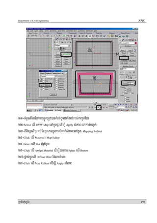 Department of Civil Engineering                                      NPIC




21-cMnYntMélénkarBnøÚtRtUv)ankMnt;dUcCakMras;rbs;kBa©k;Edr
22-Select elI UVW Map enAkñúgCYredIm,I Apply sMPar³eTAkan;kBa©k;
23-BinitüelIRbGb;énRbePTkñúgkarbMBak;sMPar³enAkñúg Mapping Rollout
24-Click elI Material / Map Editor
25-Select elI Slot KMrUdMbUg
26-Click elI Assign Material edIm,I)ankar Select elI Button
27-pøas;bþÚrelI Diffuse Odor Edlcg;)an
28-Click elI Map Rollout edIm,I Apply sMPar³




RkaPickMuBüÚT½r                                                       193
 