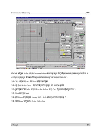 Department of Civil Engineering                                                                    NPIC




8-Click elIb‘Utug Refine enAkñúg Geometry Rollout rbs;ExSbBaÄr edIm,IbEnßmkMBUlenAkñúg ragctuekaNEkg .
9-bEnßmkMBUldUcrUb 9 EdlenAcMkNþalénkMNat;xageRkamrbs;ctuekaNEkg .
10-Click elIb‘Utug Select nig Move edIm,IrMkilkMBUl
11-eRbIR)as; Bezier Corner , nigkarEkERbehIy dUcrUb 11 manPaBRsTn;
12-bþÚrBIkMBUleTACa Splint enAkñúg Selection Rollout edIm,I Copy vtßúEdl)anpøas;bþÚrehIy .
13-Click elIb‘Utug Scale
14-Gus Mouse CamYybU‘tug Using a Shift + Scale edIm,IKUskarkat;bnßyvtßú .
15-Binitü Copy enAkñúgekar Option Dialog Box




RkaPickMuBüÚT½r                                                                                      196
 