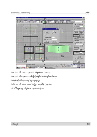 Department of Civil Engineering                                 NPIC




26-Click elI Edit Mesh Button enAkñúgtarag Modifier
27-Click elIb‘Utug Attach edIm,IeFIVfttuBIr EdlecjBIfttuEtmYy
28-fttuBIrrMkildUcfttuEtmYy dUckñúgrUb
29-Click elI Shift + Select nigb‘Utug Move nig Copy fttu
30-Binitü Copy enAkñúgekar Option Daily Box




RkaPickMuBüÚT½r                                                  198
 