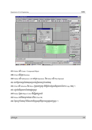 Department of Civil Engineering                                                               NPIC




31-Select elI Create / Compound Object
32-Click elIb‘Utug Boolean
33-Select elI Subtraction A-B enAkñúg Operation nig Select elI Pick Operand
34-ykEpñkxagkñúgénfttuecjmkCBa¢aMgxageRkArbs;fttu
35-Click elI Selection nig Move b‘UtugenAkñúgCYr edIm,IsMrbsMrYlelIsßanPaBénkar Copy fttu .
36-erobcMelIsßanPaBénfttudUckñúgrUb
37-Select b‘Utug Object Color edIm,Ipøas;bþÚrBN’
38-Select BN’EdlGñkcg;)an ehIy Click OK
39-épÞmeRkAénfttu KWemIleTAeXIjxusKñaBIEpñkxagkñúgdUcenAkñúgrUb .



RkaPickMuBüÚT½r                                                                                199
 