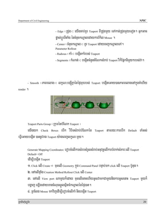 Department of Civil Engineering                                                                              NPIC


                                  - Edge   ¬RCug¦³ eyIgcab;KUr Teaport BIRCugmYy eTAkan;RCugmYyeTot. GñkGac
                                  pøas;bþÚrTItaMg éncMnuckNþaledaykarrMkil Mouse .
                                  - Center ¬cMnuckNþal¦³ KUr Teaport edayecjkNþaleTA.
                                  Parameter Rollout
                                  - Radious¬kaM¦³ begáItkaMrbs; Teaport
                                  - Segments ¬kMNat;¦³ begáItcMnYncMENksMrab; Teaport rWk¾EpñknimYy²rbs;va.




            - Smooth   ¬PaBrelag¦³ lkçN³bnSúIKñaénépÞmuxrbs; Teaport begáIteGay)anPaBrelagenAkñúgKMehIy
render    .




                            ¬RkuménbMENk Teaport ¦
            Teaport Parts Group

        eyIgyk Check Boxes ebIk rWbiTsMrab;bMENkén                   Teaport   tamry³karebIk     Default     TaMGs;
eFVIeGaybegáIt )annUvrag Teaport y:ageBjlkçN³mYy.

            Generate Mapping Coordinates:   erobcMelIkarsMrbsMrYlsMrab;GnuvtþelIkarbMBak;sMPar³elI Teaport
            Default= Off
            edIm,IbegáIt Teaport
            1> Click elI Create cucelI Geometry kñúg Command Panel bnÞab;mk click elI Teaport b‘Utug.
            2> enAelIpÞaMg Creation Method Rollout Click elI Center
            3> enAelI View port NamYyk¾eday cucelIenaHehIyGUsvamkCamYynigkarGUsenaH Teaport mYyk¾
            bgðaj eLIgedaymancMNucsñÚlsßitcMkNþalénépÞ)at.
            4> RBElg Mouse mkvijedIm,IerobcMelIkaM nigbegáIt Teaport
RkaPickMuBüÚT½r                                                                                                20
 