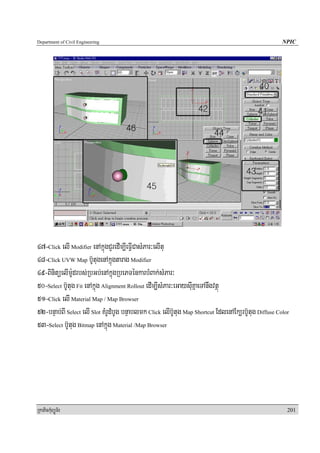 Department of Civil Engineering                                                                        NPIC




47-Click elI Modifier enAkñúgCYredIm,IeFIVCasMPar³elItu
48-Click UVW Map b‘UtugenAkñúgtarag Modifier
49-BinitüelIm:Udrbs;RbGb;enAkñúgRbePTénkarbMBak;sMPar³
50-Select b‘Utug Fit enAkñúg Alignment Rollout edIm,IsMPar³eGaysIuKñaeTAnwgvtßú
51-Click elI Material Map / Map Browser
52-bnÞab;BI Select elI Slot KMrUdMbUg bnÞablmk Click elIb‘Utug Map Shortcut EdlenAEk,rb‘Utug Diffuse Color
53-Select b‘Utug Bitmap enAkñúg Material /Map Browser




RkaPickMuBüÚT½r                                                                                          201
 
