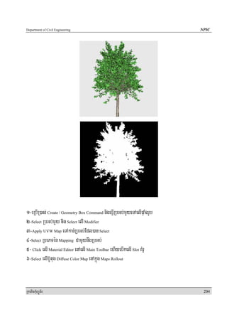Department of Civil Engineering                                           NPIC




1-eRbIR)as; Create / Geometry Box Command nigeFIVRbGb;mYyeTAelIpÞaMgrUb
2-Select RbGb;mYy nig Select elI Modifier
3-Apply UVW Map eTAkan;RbGb;Edl)an Select
4-Select RbePTén Mapping CamYynwgRbGb;
5- Click elI Material Editor enAelI Main Toolbar ehIyebIkelI Slot KMrU
6-Select elIb‘Utug Diffuse Color Map enAkñúg Maps Rollout


RkaPickMuBüÚT½r                                                            204
 