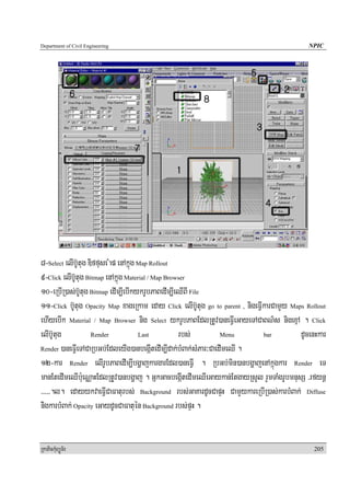 Department of Civil Engineering                                                               NPIC




8-Select elIb‘Utug Diffuse Map enAkñúg Map Rollout
9-Click elIb‘Utug Bitmap enAkñúg Material / Map Browser
10-eRbIR)as;b‘Utug Bitmap edIm,IebIkykrUbPaBedIm,IeQIBI File
11-Click b‘Utug Opacity Map xageRkam eday Click elIb‘Utug go to parent , nigeFIVkarCamYy Maps Rollout
ehIyebIk Material / Map Browser nig Select ykrUbPaBEdlRtUv)aneFIVeGayeTACaBN’s nigexμA . Click
elIb‘Utug           Render             Last         rbs;          Menu          bar         dUcenHkar
Render )aneFIVeTACaRbGb;EdleyIg)anbegáItedIm,Idak;bMBak;sMPar³CaedImeQI .

12-kar Render elIrUbPaBedIm,IbgðajkargarEdl)aneFIV . RbGb;min)anbgðajenAkñúgkar Render eT
manEtedImeQIb:ueNÑaHEdlRtUv)anbgðaj . GñkGacbegáItedImeQIeGaykan;EtgayRsYl rYmTaMgrUbmnusS /rfynþ
/////.l. edayykvaeFIVCaFaturbs; Background rbs;GaKardUcCapÞH CamYykareRbIR)as;karbMBak; Diffuse
niigkarbMBak; Opacity eGaydUcCaFatuén Background rbs;pÞH .


RkaPickMuBüÚT½r                                                                                 205
 