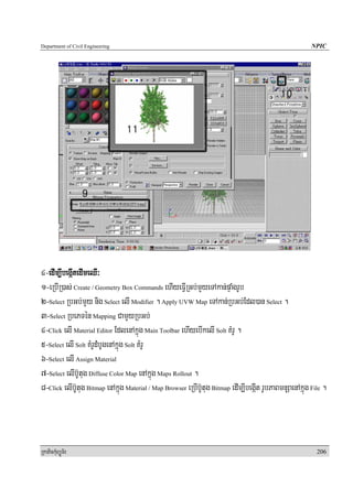 Department of Civil Engineering                                                                           NPIC




4-edIm,IbegáItedImeQI³
1-eRbIR)as; Create / Geometry Box Commands ehIyeFIVRGb;mYyeTAkan;pÞaMgrUb
2-Select RbGb;mYy nig Select elI Modifier . Apply UVW Map eTAkan;RbGb;Edl)an Select .
3-Select RbePTén Mapping CamYyRbGb;
4-Click elI Material Editor EdlenAkñúg Main Toolbar ehIyebIkelI Solt KMrU .
5-Select elI Solt KMrUdMbUgenAkñúg Solt KMrU
6-Select elI Assign Material
7-Select elIb‘Utug Diffuse Color Map enAkñúg Maps Rollout .
8-Click elIb‘Utug Bitmap enAkñúg Material / Map Browser eRbIb‘Utug Bitmap edIm,IbegáIt rUbPaBmnuSaenAkñúg File .




RkaPickMuBüÚT½r                                                                                             206
 