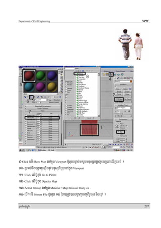Department of Civil Engineering                                                     NPIC




9-Click elI Show Map enAkñúg Viewport b‘UtugbnÞab;mkrUbmnusSbgðajecjenAelIRbGb; .
10-RbGb;nwgbgðajeLIgnUvmnusSBIrrUbenAkñúg Viewport
11-Click elIb‘Utug Go to Parent
12-Click elIb‘Utug Opacity Map
13-Select Bitmap enAkñúg Material / Map Browser Daily ox .
14-ebIkelI Bitmap File dUcrUb 14 EdlRtUv)anbgðajecjBIrUbs nigexμA .

RkaPickMuBüÚT½r                                                                      207
 