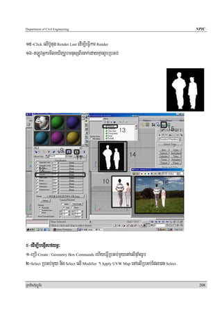 Department of Civil Engineering                                                        NPIC


15-Click elIb‘Utug Render Last edIm,IeFIVkar Render
16-LÚvGñkemIleXIjrUbmnusSBIrnak;edayKμanrUbRbGb;




5-edIm,IbegáItrfynþ³
1-eRbI Create / Geometry Box Commands ehIyeFIVRbGb;mYyenAelIpÞaMgrUb
2-Select RbGb;mYy nig Select elI Modifier . Apply UVW Map enAelIRbGb;Edl)an Select .

RkaPickMuBüÚT½r                                                                         208
 