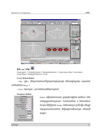 Department of Civil Engineering                                                                       NPIC




            2>6 Cone ¬ekan¦
            Create panel    Geometry button Standard primitives   object type rollout   cone button
            Create Menu    Standard Primitives Cone

            Create Method Rollout
                 ¬RCug¦³ eyIgKUrekanedaycab;BIRCugmYyeTARCugmYyeTot eyIgGacpøas;bþÚrcMnuc kNþaleday
            - Edge

karrMkilTItaMgén Mouse .
        - Center ¬cMnuckNþal¦³ KUrekanedayecjBIcMnuckNþaleTA

            Parameters Rollout
                                         Default begáIt)anCaPaBrelag kñúgmYyCuMekanpÁúMeday 24cMENk ehIy
                                         mancMnucsñÚlenAcMkNþal)at. vamankMNat;kMBs; 5 nigkMNat;sMrab;
                                         KMrbmYy.edIm,IeFVIeGay Render kan;EtmanlkçN³RbesIreLIg eyIgRtUv
                                         bEnßmtYelxrbs;kMNat;kMBs; edIm,I)annUvekand¾relagmYy CaBiessKW
                                         cugRsYc.


RkaPickMuBüÚT½r                                                                                         21
 