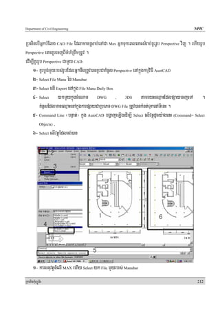 Department of Civil Engineering                                                              NPIC


RbsinebIGñkbMElg CAD File EdlamanRsab;eTACa Max GñkTukeBlenaHsMrab;KUrrUb Perspective vij . ehIyrUb
Perspective enaHKUrecjBITMhMRtwmRtUv .

edIm,IKUrrUb Perspective CamYy CAD³
    1- KUrbøg;mYyrbs;rUbEdlGñknwgRtUv)anKUrCaKMnUs Perspective enAkñúgkmμviFI AuotCAD
    2- Select File Manu én Manubar
    3- Select elI Export enAkñúg File Manu Daily Box
    4- Select ykmYykñúgcMeNam DWG , 3DS tamryHeQμaHEdlpSayecjeTA .
           KMnUsEdlmaneQμaHenAkñúgkarpSayCaRbePT DWG File RtUv)ankMnt;TukenATIenH .
    5- Command Line ¬bnÞat;¦ kñúg AutoCAD bgðajeLIgedIm,I Select elIvtßúdUcy:agenH (Command= Select
           Objects) /

    6- Select elIvtßúEdlcg;)an




      1- karGnuvtþn_elI MAX ehIy Select yk File mYyrbs; Manubar
RkaPickMuBüÚT½r                                                                                212
 