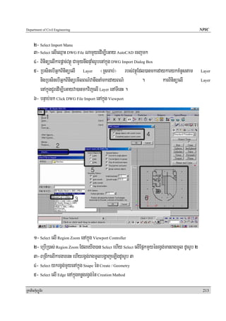 Department of Civil Engineering                                                                    NPIC


      2- Select Import Manu
      3- Select elIeQμaH DWG File NamYyedIm,IeGay AutoCAD ecjmk
      4- BinitüelIkarpþac;vtßú CamYynwgpÞaMgrUbenAkñúg DWG Import Dialog Box
      5- RbsinebIGñkBinitüelI Layer ¬RsTab;¦ rbs;vtßúEdl)anmkedaykarykKMnUstam                     Layer

         nigRbsinebIGñkBinitüemIlBN’vanwgnaMmkedayBN’                 .      karBinitüelI          Layer

         enAkñúgCYredIm,IeGayva)anmkvijelI Layer enATIenH .
      6- bnÞab;mk Click DWG File Import enAkñúg Viewport




      1- Select elI Region Zoom enAkñúg Viewport Controller
      2- eRbIR)as; Region Zoom EdleyIg)an Select ehIy Select elIEpñkmYyénrgVg;manragmUl dUcrUb 2
      3- BRgIkelIkargarenH ehIyrgVg;ragmUlbgðajeLIgdUcrUb 3
      4- Select ykrgVg;mYyenAkñúg Snape én Create / Geometry
      5- Select elI Edge enAkñúgKnøgrgVg;én Creation Mathod
RkaPickMuBüÚT½r                                                                                     213
 