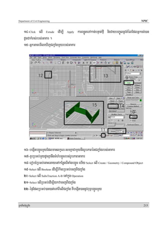 Department of Civil Engineering                                                                  NPIC


      14-Click elI Extude edIm,I Apply karBnøÚteTAkan;bnÞat;fμI nigvaybBa©ÚlnUvtMélEdlGñkcg;)an
      dUcCakMBs;rbs;GaKar .
      15-GñkGacemIleXIjCBa¢aMgmYyrbs;GaKar




      16-begáItbg¥ÜcmYyEdlmanlkçN³smKñaCamYynwgrUbPaBénCBa¢aMgrbs;GaKar
      17-KUrRbGb;mYydUcKñanwgTMhMbg¥Ücrbs;rUbPaBGaKar
      18-erobcMRbGb;enaHeGayenAkEnøgTItaMgbg¥Üc ehIy Select elI Create / Geometry / Compound Object
      19-Select elI Boolean edIm,IrMkilRbGb;ecjBICBa¢aMg
      20-Select elI SubsTraction A-B enAkñúg Operation
      21-Select elIRbGb;edIm,IykvaecjBICBa¢aMg
      22-épÞEdlRbGb;)an)at;eTABIelICBa¢aMg KWbegáIt)annUvBum<bg¥ÜcmYy

RkaPickMuBüÚT½r                                                                                       215
 