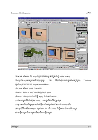 Department of Civil Engineering                                                                NPIC




      23-Click elI Gride nig Snape b‘Utug ehIyBinitüelIkMBUledIm,I Apply 3D Map
      24-bnÞab;mkKUrragctuekaNEkgmYydUcrUb 23 EdlaCas‘umrbs;bg¥ÜcedayeRbIR)as;               Command

      bnÞat;rWctuekaNEkgrbs; Snape Command Panel
      24-Cleck elI Edit Spline én Modifier
      25-Select Spline of Sub-Object enAkñúg Edit Spline
      26-Select ragctuekaNEkgedIm,I Apply s‘umEdlCa Spline
      27-vaybBa©ÚltMéléns‘um (Outline ) eGaydUcnwgTMhMénBum<bg¥Üc
      28-GñkGacemIleXIjctuekaNEkgfμI eBlEdlGñkvaytMélrbs; Outline ehIy
      29-bnÞab;BIbiTelI Sub-Object bnÞab;mk Click elI Extrude edIm,IeGaykMras;eTAs‘umbg¥Üc
      30-begáItkBa©k;sMrab;bg¥Üc ¬emIlelIkarbegáItbg¥Üc¦


RkaPickMuBüÚT½r                                                                                 216
 