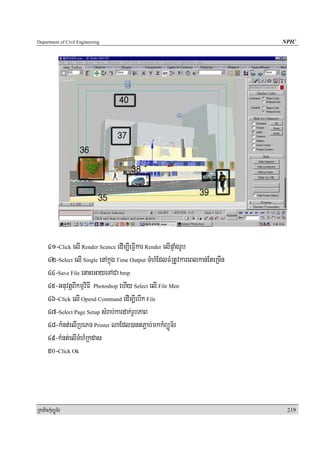 Department of Civil Engineering                                                 NPIC




      41-Click elI Render Scence edIm,IeFIVkar Render elIpÞaMgrUb
      42-Select elI Single enAkñúg Time Output TMhMEdlFMRtUvkareBlkan;EteRcIn
      44-Save File enaHeGayeTACa bmp
      45-GnuvtþBIkmμviFI Photoshop ehIy Select elI File Men
      46-Click elI Opend Command edIm,IebIk File
      47-Select Page Setup sMrab;kardak;rUbPaB
      48-kMnt;elIRbePT Printer NaEdl)antP¢ab;mkkMBüÚT½r
      49-kMnt;elITMhMRkdas
      50-Click Ok




RkaPickMuBüÚT½r                                                                  219
 