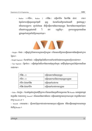 Department of Civil Engineering                                                                       NPIC


            -      Radius    1¬kaMTI1¦/ Radius 2 ¬kaMTI2¦³ begáItkaMTI1 nigkaMTI2 sMrab; ekan.
                   cMnYnénkarbegáIttYelxtUcbMputKW sUnü cMeBaHtMélGviC¢manTaMgGs;KW pøas;CasUnü.
                   eyIgGacbBa©Úlkar erobcMTaMgenH edIm,IbegáItekanEdlmancugRsYc nigekanEdlmancugCaépÞrab
                   ehIydak;bBaÄrRtg;eTAelI         rW    dak;       bRBa©avij.     kñúgkarbBa©ÚlKñaxagelIenH
                   RtUvsnñtkMBs;kñúgtMélviC¢manTukCamun.




- Height          ¬kMBs;¦³ begáItnUvRbEvgtambeNþayGkS½kNþal. tMélelxGviC¢manbegáIt)anekanEdlsßitenAeRkam
épÞrab.
               ¬kMNat;kMBs;¦³ begáItnUvcMnYnéncMENkrbs;kMNat;kMBs;tambeNþayGkS½emrbs;ekan.
- Height Segment

- Cap Segment ¬EpñkKMrb¦³ begáItcMnYnéncMENkEdlmancMnucrYmEtmYy enACuMvijcMnuckNþalénEpñkxagelI)at

rbs;ekan.

                    kaMTI2 = 0                       begáIt)anekanEdlcugRsYc
                    kaMTI1 = 0                       begáIt)anekaNEdlmancugRsYcbRBa©as
                    kaMTI1 FMCagkaMTI2               begáIt)ankMNt;ekan
                    kaMTI2 FMCagkaMTI1               begáIt)ankMNat;ekanbRBa©as
- Sides ¬cMehog¦³ kMNt;cMnYncMehogenACuMvijekan tMélelxEdlx<s;KWmanRsemal nig Render eGaydUcCargVg;
CamYynig karykBakü Smooth. tMélelxEdlkan;EtTab begáIt)anCavtßúragBhuekaNFmμta CamYynwgkaryk
Bakü Smooth off .
- Smooth ¬PaBrelag¦³ eFVIeGayépÞmuxkat;rbs;ekanmanlkçN³bnSúIKñaenaH vanwgbegáIt)annUvPaBrelagkñúg
KMehIj Render.


RkaPickMuBüÚT½r                                                                                          22
 