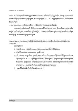 Department of Civil Engineering                                                                          NPIC


- Slice On ³ manmuxgarEdlGaceRcok)an. Default=off eBlEdlcab;epþImeRcokehIy biTBakü Slice on enaH
ekanEdleBjlkçN³mYynwgbgðajeLIg. eyIgGaceRbIRbGb; Check box edJIm,IeRCIserIskarbiT rWebIkrvagkar
vas;sÞg;TaMgBIr.
- Slice from, Slice to ³begáItcMnYnmuMCuMvijGkS½ Z Edlcab;epþImBIcMnucsUnüenAelIGkS½ X
        cMeBaHkarerobcMTaMgBIrxagelI tMélviC¢manmanclnarMkileTAcugrbs; Slice nigmanTisedAbRBa©asRTnic
naLika rIÉtMélGviC¢manrMkiltamTisedARTnicnaLika. CamYyKñaenHeyIgGacerobcMTukCamun)an ehIyeBlcMnuc
xagcugCYbKña naMeGayekanbgðajrUbrageLIg.

Generate Mapping Coordinates:     erobcMtMrUvkarsMrab;sMrbsMrYl sMrab;karGnuvtþn_elIkarbMBak;sMPar³elIekan.
Default= Off
            edIm,IbegáItekan³
            1> Click elI Create cucelI Geometry kñúg Command Panel nigcucelIb‘Utug Cone
            2> enAelIpÞaMg Creation Method Rollout cucelI Center
            3> elI Viewport NamYyk¾)an cucelI Mouse elIenaHehIyGUsecjedIm,IkMNt;kaMénépÞ)atrbs;ekan
                bnÞab;mkRBElg Mouse vijedIm,IerobcMelIenaH. rMkileLIgelI rWcuHeRkamedIm,IkMNt;kMBs;k¾dUcnig
                tMélviC¢man rWGviC¢manEdr ehIycucelIenaHedIm,ICakarkMNt;. karrMkiledIm,IkMNt;kaMrbs;cMnucmYy
                eTotrbs;ekan. bnßytMélkaMeTAelx 0 edIm,I)anekanEdlmancugRsYc.
            4> Click edIm,IerobcMelIkaMgTIBIr nigbegáIt)anekan.




RkaPickMuBüÚT½r                                                                                               23
 