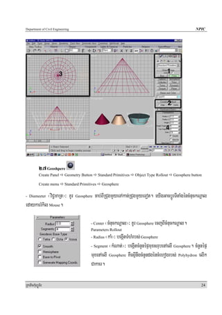 Department of Civil Engineering                                                                          NPIC




            2>7 Geoshpere
            Create Panel   Geometry Button       Standard Primitives   Object Type Rollout   Geosphere button

            Create menu    Standard Primitives     Geosphere

- Diameeter ¬viC¢maRt¦³ KUr       Geosphere   cab;BIRCugmYyeTAkan;RCugmYyeTot. eyIgGacbþÚrTItaMgéncMnuckNþal
edaykarrMkil Mouse.

                                          - Center   ¬cMnuckNþal¦³ KUr Geosphere ecjBIcMnuckNþal.
                                          Parameters Rollout
                                          - Radius¬kaM¦³ begáItTMhMrbs; Geosphere
                                          - Segment ¬kMNat;¦³ begáItcMnYnépÞmuxsrubenAelI Geosphere. cMnYnépÞ

                                          muxenAelI Geosphere KWesμInwgcMnYndgéncMehogrbs; Polyhydron elIk
                                          Cakaer.

RkaPickMuBüÚT½r                                                                                             24
 