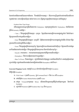 Department of Civil Engineering                                                                     NPIC


cMeBaHkMNat;EdlmantMélelxkan;EtTab KWmandMeNIrkar)anl¥. cMENkkareRbIR)as;kMNat;mantMélGtibrma
rhUtdl; 200 GacbegáIt)anépÞmux dl;eTA 800/000 b:uEnþCarUbbgðajEdlmanlkçN³Gn;minsUvl¥.
            Geodesic Base Type Group
        eyIgGnuBaØateGayGñkeRCIserIsykrag Polyhydron FmμtamYykñúgcMeNam Polyhydrons TaMgbIsMrab;Ca
RKwHén Geometry rbs;EsV‘r.
        - Tetra ³ KWCamUldæanRKwHénctumux ¬muxbYn¦ épÞmuxEdlmanragRtIekaNGacpøas;bþÚrTMrg; nigTMhM)an.
EsV‘rmYyGacbMEbkCabYncMENkesμIKña.
        - Octa³ KWCamUldæanRKwHénGdæmux ¬muxR)aMbI¦ épÞEdlmanragCaRtIekaNGacpøas;bþÚrTMrg;nig TMhM)an.EsV‘r
mYyGacbMEbkeTACaR)aMbIcMENkesμIKña.
        - Icosa³ KWCamUldæanRKwHragmanmuxémÖ épÞmuxragRtIekaNTaMgGs;manTMhMesμI²Kña. EsV‘rGacbMEbkCacMnYn
Nak¾)anEdlmankMNat;esμIKña. KWCamUldæanRKWHénBhuekaN nigkarEbgEckmuxémÖ.
        - Smooth ¬PaBrelag¦³ PaBrelagGacGnuvtþ)aneTAelIEpñkxagelIrbs;EsV‘r.
        - Hemisphere ³ KWCakarbegáIttaragBak;kNþalEsV‘r.
        - Base To Pivote ¬BI)ateTAsñÚl¦³ erobcMTItaMgsMrab;cMnucsñÚl eBlEdleyIgebIkva enaHcMnucsßitenA)at
eRkaménEsV‘r ktþaTaMgenHminmanp;lb:HBal;GVIenAeBlEdl Hemesphere enAebIkeT.

Generated Mapping Coords          ³Gnuvtþn_ Default sMrab;sMrbsMrYlelIkarerob Geosphere
edIm,IbegáIt Geosphere
        1> Click Create cucelI Geometry kñúg Command Panel nig Click elI Geosphere
        2> enAelIpÞaMg Creation Method Rollout cucelI Center
        3> enAkñúg ViewportNamYycuc Mouse elIenaHehIyGUsecjedImI,kMNt;cMnuckNþal nigkaMrbs;
                  Geosphere
            4> erobcMelI Parameters dUcCa Geodesic Base Type nig Segments




RkaPickMuBüÚT½r                                                                                        25
 
