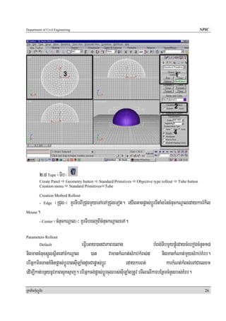 Department of Civil Engineering                                                                           NPIC




            2>8 Tupe ¬TIb¦
            Create Panel Geometry button Standard Primitives       Objective type rollout   Tube button
            Creation menu Standard Primitives Tube

            Creation Method Rollout
            - Edge     ¬RCug¦³ KUrTIbBIRCugmYyeTAeTARCugeTot. eyIgGacpøas;bþÚrTItaMgéncMnuckNþaledaykarrMkil
Mouse     .
            - Center   ¬cMnuckNþal¦³ KUrTIbecjBIcMnuckNþaleTA.
Parameters Rollout
            Default               eFVIeGay)anCaPaBrelag                    bMBg;TIbmYypÁúMedaycMehogcMnYn18
nigmancMnucsñÚlsßitenAcMkNþal )at vamankMNat;sMrab;kMBs;5 nigmankMNat;mYysMrab;KMrb.
ebIGñkminmanKMnitpøas;bþÚrragsuILaMgdUcCapøas;bþÚr         edaykarBt;              karkMNt;kMBs;eTACaelx1
edIm,Ikat;bnßynUvPaBsμúKsμaj. ebIGñkcg;pøas;bþÚrcugrbs;suILaMgRtUv emIlelIkarbEnßmcMnYnrbs;KMrb.

RkaPickMuBüÚT½r                                                                                             26
 