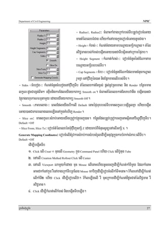 Department of Civil Engineering                                                                        NPIC


                                            - Radius1, Radius2³ cMeBaHkaMxageRkArbs;TIbRtUverobcMeGay
                                            mantMélelxFMCag ehIykaMenAxagkñúgerobcMeGaytUcCag.
                                            - Height ¬kMBs;¦³ kMNt;cMgaytambeNþayGkS½kNþal. tMél
                                            GviC¢manrbs;kMBs;begáIteGay)anCaTIbsßitenAeRkamépÞrab.
                                            - Height Segment ¬kMNat;kMBs;¦³ erobcMcMnYnéncMENktam
                                            beNþayGkS½emrbs;TIb.
                                            - Cap Segments ¬KMrb¦³ erobcMcMnYncMENkEdlmancMnuckNþal
                                            rYmKña enACuMvijén)at nigEpñkxagelIrbs;TIb.
- Sides ¬cMehog¦³ kMNt;cMnYncMehogenACuMvijTIb tMélelxkan;Etx<s; pþl;nUvRsemal nig Render bEnßmman
lkçN³dUcCargVg;Bit² TnÞwmnigkarEdleyIgykBakü Smooth on. cMeBaHtMélelxkan;EtTabvanwg begáIt)anCa
vtßúragBhuekaNFmμtamYy edayeyIgykBakü Smooth Off.
- Smooth ¬PaBrelag¦³ eBlEdleyIgebIkelI Default enaHépÞmuxrbs;TIbmanlkçN³bnSIcUlKña ehIybegáIt
eGay)anCaPaBrelagelceLIgenAkñúgKMehIj Render.
- Slice on³ manlkçN³sMrab;eGayeyIgeRcokvtßúecj)an. kEnøgEdlRtUveRcokecjenaHsßitenAv½NÐCuMvijTIb.
Default =Off
- Slice From; Slice To³ erobcMtMélelxénmuMCuMvijGkS½ Z edaycab;BIcMnucsUnüenAelIGkS½ X .
Generate Mapping Coodinates³ erobcMelItMrUvkarsMrab;karsMrbsMrYledIm,IGnuvtþkñúgkarbMBak;sMPar³elITIb.
Default =Off
            edIm,IbegáItTIb
            1> Click elI Creat cucelI Geometry kñúg Command Panel ehIy Click elIb‘Utug Tube
            2> enAelI Creation Method Rollout Click elI Center
            3> enAelI Viewport NamYyk¾eday cuc Mouse elIenaHehIyGUsecjedIm,IkMNt;kaMTImYy EdlkaMenaH
                GacCakaMenAkñúg rWenAxageRkATIbRBElg Mouse mkvijedIm,IerobcMelIkaMTI1enaH. rMkileTAedIm,IkMNt;
                elIkaMTI2 ehIy Click edIm,IerobelIva. rMkileLIgelI rW cuHeRkamedIm,IkMNt;d¾dUcCatMélviC¢man rW
                GviC¢man.
            4> Click edIm,IkMNt;elIkMBs; nigbegáItTIbeLIg.

RkaPickMuBüÚT½r                                                                                           27
 