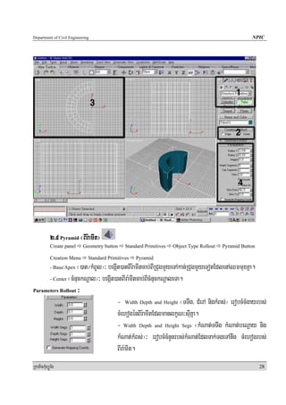 Department of Civil Engineering                                                                        NPIC




            2>9 Pyramid ¬BIr:amIt¦
            Create panel    Geometry button    Standard Primitives   Object Type Rollout   Pyramid Button

            Creation Menu     Standard Primitives   Pyramid
                   ¬)at¼kMBUl¦³ begáIt)atBIr:amItcab;BIRCugmYyeTAkan;RCugmYyeTotEdlenAQmmuxKña.
            - Base/Apex

      - Center ¬cMnuckNþal¦³ begáIt)atBIra:mItcab;BIcMnuckNþaleTa.

Parameters Rollout ³

                                     - Width Depth and Height ¬TTwg/ CMerA nigkMBs;¦ erobcMcMgayrbs;
                                     cMehogénBIr:amItEdlmanlkçN³suIKña.
                                     - Width Depth and Height Segs ¬kMNat;TTwg kMNat;beNþay nig
                                     kMNat;kMBs;¦³ erobcMcMnYnrbs;kMNat;EdlTak;TgeTAnwg cMehogrbs;
                                     BIra:mIt.
RkaPickMuBüÚT½r                                                                                             28
 