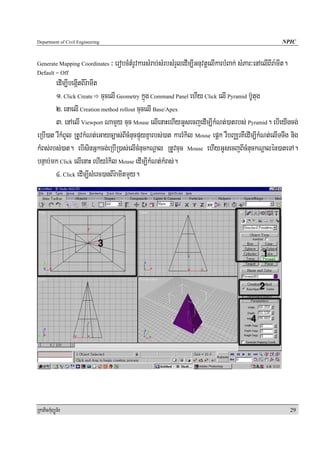 Department of Civil Engineering                                                                             NPIC


Generate Mapping Coordinates      ³ erobcMtMrUvkarsMrab;sMrbsMrYledIm,IGnuvtþelIkarbMBak; sMPar³enAelIBIra:mIt.
Default = Off
        edIm,IbegáItBIr:amIt
        1> Click Create cucelI Geometry kñúg Command Panel ehIy Click elI Pyramid b‘Utug
        2> enaelI Creation method rollout cucelI Base/Apex
        3> enAelI Viewport NamYy cuc Mouse elIenaHehIyGUsecjedIm,IkMNt;)atrbs; Pyramid. ebIeyIgcg;
eRbI)at rWkMBUl RtUvkMNt;eGayc,as;BIcMnucpÞúyKñarbs;)at karrMkil Mouse epþk rWbBaÄrKWedIm,IkMNt;elITTwg nig
kMBs;rbs;)at. ebIsinGñkcg;eRbIR)as;elIcMnuckNþal RtUvcuc Mouse ehIyGUsecjBIcMnuckNþalén)ateTA.
bnÞab;mk Click elIenaH ehIyrMkil Mouse edIm,IkMNt;kMBs;.
        4> Click edIm,IsMerc)anBIr:amItmYy.




RkaPickMuBüÚT½r                                                                                                   29
 