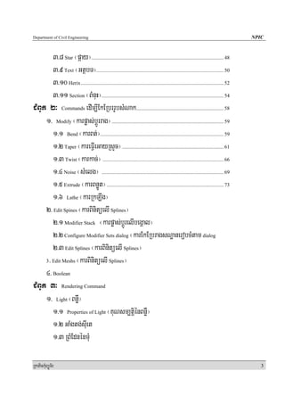 Department of Civil Engineering                                                                                                         NPIC


        3>8 Star ¬páay¦....................................................................................................... 48
        3>9 Text ¬GtßbT¦................................................................................................... 50
        3>10 Herix ............................................................................................................... 52
        3>11 Section ¬BMnuH¦............................................................................................... 54
CMBUk 2³ Commands edIm,IEkERbrrUbsMNak.................................................................... 58
     1> Modify ¬karpøas;bþÚrrag¦ ....................................................................................... 59
        1>1 Bend ¬karBt;¦................................................................................................ 59
        1>2 Taper ¬kareFVIeGayRsYc¦ ............................................................................... 61
        1>3 Twist ¬karkac;¦ .............................................................................................. 66
        1>4 Noise ¬sMelg¦ ............................................................................................... 69
        1>5 Extrude ¬karBnøÚt¦ ........................................................................................... 73
        1>6 Lathe ¬karRkLwg¦
     2> Edit Spines ¬karBinitüelI Splines¦
        2>1 Modifier Stack ¬karpøas;bþÚrelIbegÁal¦
        2>2 Configure Modifier Sets dialog ¬karEkERbragsNæanerobcMtam dialog
        2>3 Edit Splines ¬karBinitüelI Splines¦
     3> Edit Meshs ¬karBinitüelI Splines¦

     4> Boolean
CMBUk 3³ Rendering Command
     1> Light ¬BnøW¦
        1>1 Properties of Light ¬KuNsm,tþiénBnøW¦
        1>2 GaMgtg;suIet
        1>3 RBMEdnénmuM

RkaPickMuBüÚT½r                                                                                                                            3
 