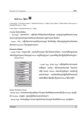 Department of Civil Engineering                                                                          NPIC




            2>10 Plane ¬épÞrab¦
Create panel Geometry button             Standard Primitives   Object Type rollout   Plane button Create menu
Standard Primitives > Plane

Create Menu        Standard Primitives     Plane

Creation Method Rollout
-     Rectangle ¬ctuekaNEkg¦³ begáItépÞrabkMritdMbUgedaycab;BIRCugmYy eTARCugmYyeTotEdlenAQmmuxKña
cMeBaHkarerobcMkñúgeBlEtmYyrvagtMélelxTaMgGs;xus² KñadUCabeNþay nigTTwg.
- Square ¬kaer¦³ begáItépÞrabragkaermYyEdlmanbeNþay nigTTwgesμIKña eyIgGacpøas;bþÚrcMgayTaMgGs;enA
pÞaMgkargar Parameters EdlbgðajtameRkay.
Parameter Rollout
- Length, Width  ¬beNþay/TTwg¦³ erobcMRbEvgbeNþay TTwg nigkMBs;rbs;épÞrab. kargarenHnwgbgðajeGay
eyIgeXIjRsab;kñúgxN³EdlGñkGUs Mouse ecjBIcMehogRbGb;. GñkGacBinitüemIleLIgvijBItMélTaMgLay.
            Default=0,0,0


                                                    - Length Segs, Width Segs     ³ begáItcMnYncMENktambeNþay
                                                    GkS½nimYy² rbs;vtßú. eyIgGacerobcMTukCamun rWeRkaykar
                                                    begáIt tamry³ Default, enAtamcMehognimYy² rbs;épÞrabpÁúM
                                                    edaykMNat;bYn. eBlEdleyIgerobcMeLIgvijBItMélelxTaMg
                                                    enHtMélfμIEdlbegáIteLIg nwgkøayCa Default fμIsMrab;vKÁfμI.


Render Multipilers Group
             ³ karkMNt;eGaycMnUvktþanImYy² KWbeNþay nigTTwgEdlGaceGayeyIgeFVIkar Render )aneRcIn
- Render Scale

dg. Scaling ¬maRtdæan¦ bgðajeLIgBIcMnuckNþaleTAxageRkA.
- Render Segs³ kMNt;ktþanimYy² tamry³cMnYnénkMNat;rbs;beNþay nigTTwgEdl Render )aneRcIndg.

RkaPickMuBüÚT½r                                                                                             30
 