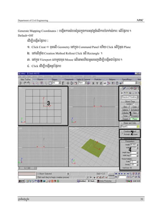 Department of Civil Engineering                                                                      NPIC


Generate Mapping Coordinates      ³ begáItkarsMrbsMrYlkñúgkarGnuvtþn_elIkarbMBak;sMPar³ elIépÞrab.
Default=Off
            edIm,IbegáItépÞrab ³
            1> Click Creat cucelI Geometry enAkñúg Command Panel ehIy Click elIb‘Utug Plane
            2> enAelIpÞaMg Creation Method Rollout Click elI Rectangle .
            3> enAkñúg Viewport NamYycuc Mouse elIenaHehIyGUsecjedIm,IbegáItCaépÞrab.
            4> Click edIm,IbegáItnUvépÞrab




RkaPickMuBüÚT½r                                                                                        31
 